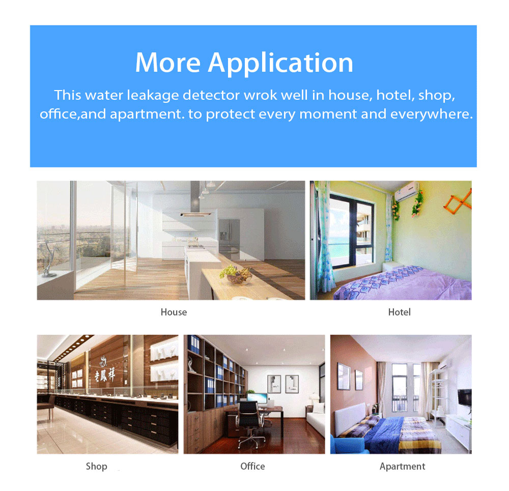 More Application This water leakage detector wrok well in house, hotel, shop,office,and apartment. to protect every moment and everywhere.
